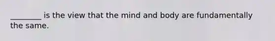 ________ is the view that the mind and body are fundamentally the same.