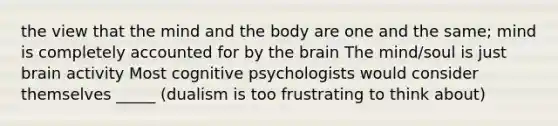 the view that the mind and the body are one and the same; mind is completely accounted for by the brain The mind/soul is just brain activity Most cognitive psychologists would consider themselves _____ (dualism is too frustrating to think about)