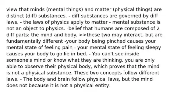 view that minds (mental things) and matter (physical things) are distinct (diff) substances. - diff substances are governed by diff laws. - the laws of physics apply to matter - mental substance is not an object to physics. -belief that humans are composed of 2 diff parts: the mind and body. >>these two may interact, but are fundamentally different -your body being pinched causes your mental state of feeling pain - your mental state of feeling sleepy causes your body to go lie in bed. - You can't see inside someone's mind or know what they are thinking, you are only able to observe their physical body, which proves that the mind is not a physical substance. These two concepts follow different laws. - The body and brain follow physical laws, but the mind does not because it is not a physical entity.