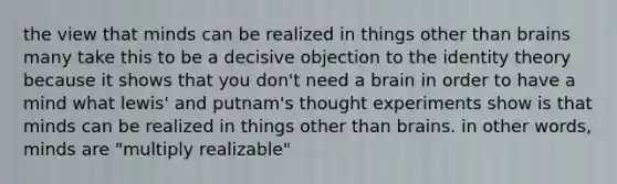 the view that minds can be realized in things other than brains many take this to be a decisive objection to the identity theory because it shows that you don't need a brain in order to have a mind what lewis' and putnam's thought experiments show is that minds can be realized in things other than brains. in other words, minds are "multiply realizable"