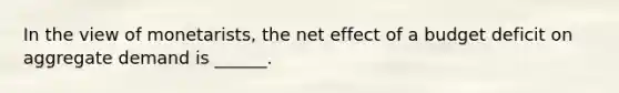 In the view of monetarists, the net effect of a budget deficit on aggregate demand is ______.