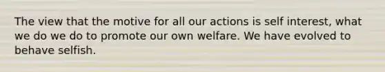 The view that the motive for all our actions is self interest, what we do we do to promote our own welfare. We have evolved to behave selfish.