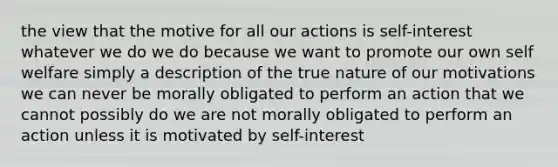 the view that the motive for all our actions is self-interest whatever we do we do because we want to promote our own self welfare simply a description of the true nature of our motivations we can never be morally obligated to perform an action that we cannot possibly do we are not morally obligated to perform an action unless it is motivated by self-interest