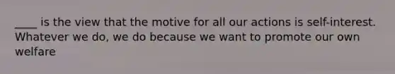 ____ is the view that the motive for all our actions is self-interest. Whatever we do, we do because we want to promote our own welfare