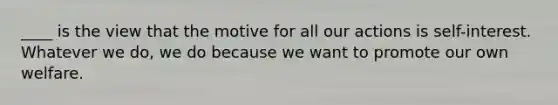 ____ is the view that the motive for all our actions is self-interest. Whatever we do, we do because we want to promote our own welfare.