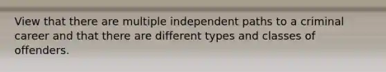 View that there are multiple independent paths to a criminal career and that there are different types and classes of offenders.