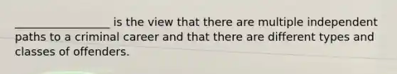 _________________ is the view that there are multiple independent paths to a criminal career and that there are different types and classes of offenders.