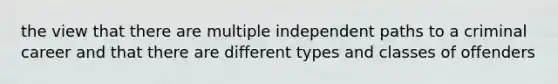 the view that there are multiple independent paths to a criminal career and that there are different types and classes of offenders