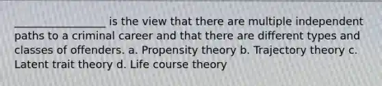 _________________ is the view that there are multiple independent paths to a criminal career and that there are different types and classes of offenders. a. Propensity theory b. Trajectory theory c. Latent trait theory d. Life course theory