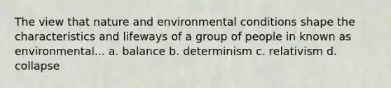 The view that nature and environmental conditions shape the characteristics and lifeways of a group of people in known as environmental... a. balance b. determinism c. relativism d. collapse