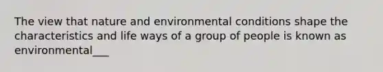 The view that nature and environmental conditions shape the characteristics and life ways of a group of people is known as environmental___