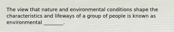 The view that nature and environmental conditions shape the characteristics and lifeways of a group of people is known as environmental ________.