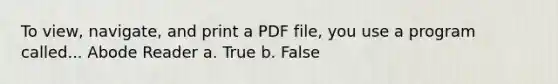 To view, navigate, and print a PDF file, you use a program called... Abode Reader a. True b. False