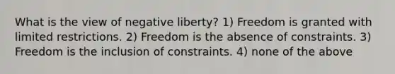 What is the view of negative liberty? 1) Freedom is granted with limited restrictions. 2) Freedom is the absence of constraints. 3) Freedom is the inclusion of constraints. 4) none of the above