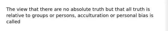 The view that there are no absolute truth but that all truth is relative to groups or persons, acculturation or personal bias is called