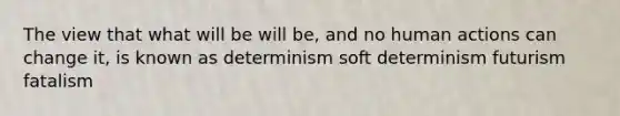 The view that what will be will be, and no human actions can change it, is known as determinism soft determinism futurism fatalism