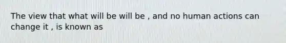 The view that what will be will be , and no human actions can change it , is known as