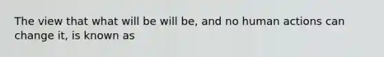 The view that what will be will be, and no human actions can change it, is known as