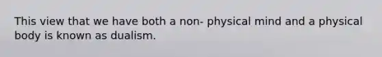 This view that we have both a non- physical mind and a physical body is known as dualism.