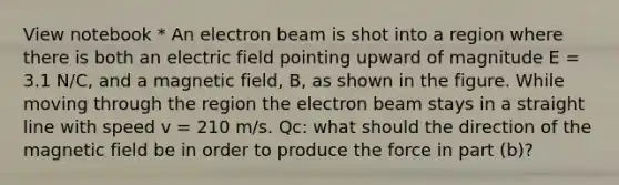 View notebook * An electron beam is shot into a region where there is both an electric field pointing upward of magnitude E = 3.1 N/C, and a magnetic field, B, as shown in the figure. While moving through the region the electron beam stays in a straight line with speed v = 210 m/s. Qc: what should the direction of the magnetic field be in order to produce the force in part (b)?