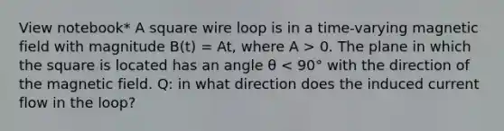 View notebook* A square wire loop is in a time-varying magnetic field with magnitude B(t) = At, where A > 0. The plane in which the square is located has an angle θ < 90° with the direction of the magnetic field. Q: in what direction does the induced current flow in the loop?