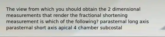 The view from which you should obtain the 2 dimensional measurements that render the fractional shortening measurement is which of the following? parasternal long axis parasternal short axis apical 4 chamber subcostal