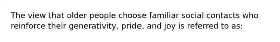 The view that older people choose familiar social contacts who reinforce their generativity, pride, and joy is referred to as: