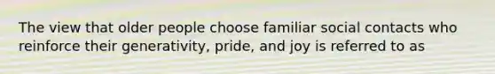 The view that older people choose familiar social contacts who reinforce their generativity, pride, and joy is referred to as