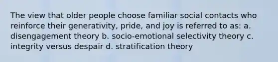 The view that older people choose familiar social contacts who reinforce their generativity, pride, and joy is referred to as: a. disengagement theory b. socio-emotional selectivity theory c. integrity versus despair d. stratification theory