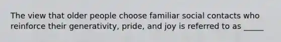 The view that older people choose familiar social contacts who reinforce their generativity, pride, and joy is referred to as _____