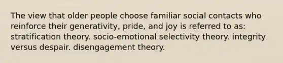 The view that older people choose familiar social contacts who reinforce their generativity, pride, and joy is referred to as: stratification theory. socio-emotional selectivity theory. integrity versus despair. disengagement theory.