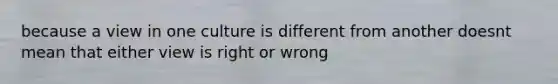 because a view in one culture is different from another doesnt mean that either view is right or wrong