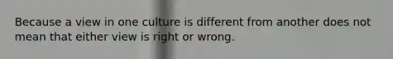 Because a view in one culture is different from another does not mean that either view is right or wrong.