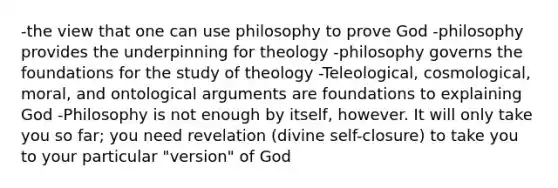 -the view that one can use philosophy to prove God -philosophy provides the underpinning for theology -philosophy governs the foundations for the study of theology -Teleological, cosmological, moral, and ontological arguments are foundations to explaining God -Philosophy is not enough by itself, however. It will only take you so far; you need revelation (divine self-closure) to take you to your particular "version" of God