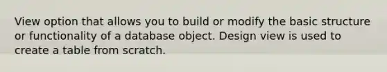 View option that allows you to build or modify the basic structure or functionality of a database object. Design view is used to create a table from scratch.