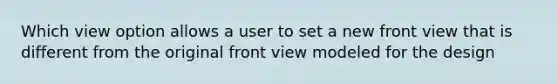 Which view option allows a user to set a new front view that is different from the original front view modeled for the design