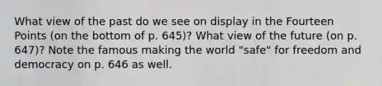 What view of the past do we see on display in the Fourteen Points (on the bottom of p. 645)? What view of the future (on p. 647)? Note the famous making the world "safe" for freedom and democracy on p. 646 as well.