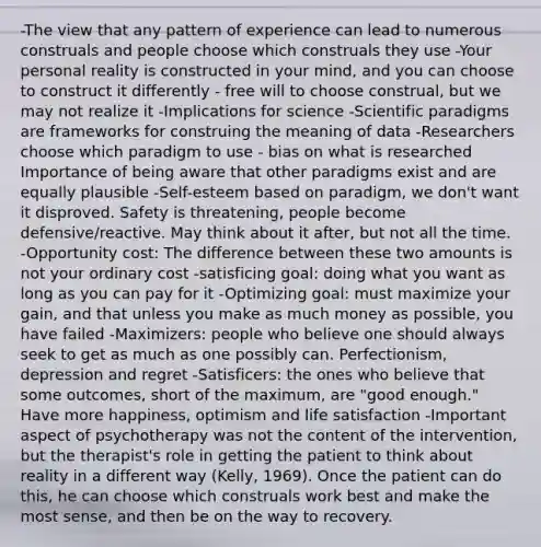 -The view that any pattern of experience can lead to numerous construals and people choose which construals they use -Your personal reality is constructed in your mind, and you can choose to construct it differently - free will to choose construal, but we may not realize it -Implications for science -Scientific paradigms are frameworks for construing the meaning of data -Researchers choose which paradigm to use - bias on what is researched Importance of being aware that other paradigms exist and are equally plausible -Self-esteem based on paradigm, we don't want it disproved. Safety is threatening, people become defensive/reactive. May think about it after, but not all the time. -Opportunity cost: The difference between these two amounts is not your ordinary cost -satisficing goal: doing what you want as long as you can pay for it -Optimizing goal: must maximize your gain, and that unless you make as much money as possible, you have failed -Maximizers: people who believe one should always seek to get as much as one possibly can. Perfectionism, depression and regret -Satisficers: the ones who believe that some outcomes, short of the maximum, are "good enough." Have more happiness, optimism and life satisfaction -Important aspect of psychotherapy was not the content of the intervention, but the therapist's role in getting the patient to think about reality in a different way (Kelly, 1969). Once the patient can do this, he can choose which construals work best and make the most sense, and then be on the way to recovery.