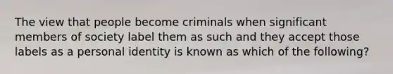 The view that people become criminals when significant members of society label them as such and they accept those labels as a personal identity is known as which of the following?