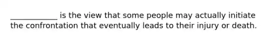 ____________ is the view that some people may actually initiate the confrontation that eventually leads to their injury or death.