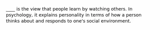 ____ is the view that people learn by watching others. In psychology, it explains personality in terms of how a person thinks about and responds to one's social environment.