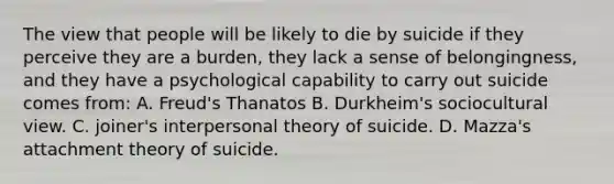 The view that people will be likely to die by suicide if they perceive they are a burden, they lack a sense of belongingness, and they have a psychological capability to carry out suicide comes from: A. Freud's Thanatos B. Durkheim's sociocultural view. C. joiner's interpersonal theory of suicide. D. Mazza's attachment theory of suicide.