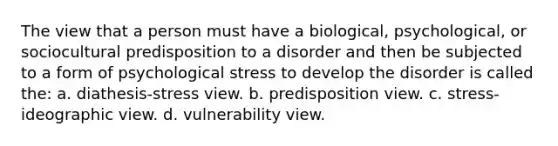 The view that a person must have a biological, psychological, or sociocultural predisposition to a disorder and then be subjected to a form of psychological stress to develop the disorder is called the: a. diathesis-stress view. b. predisposition view. c. stress-ideographic view. d. vulnerability view.