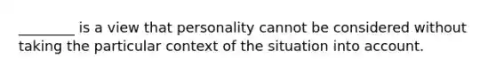 ________ is a view that personality cannot be considered without taking the particular context of the situation into account.