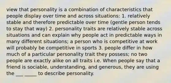 view that personality is a combination of characteristics that people display over time and across situations: 1. relatively stable and therefore predictable over time (gentle person tends to stay that way) 2. personality traits are relatively stable across situations and can explain why people act in predictable ways in many different situations; a person who is competitive at work will probably be competitive in sports 3. people differ in how much of a particular personality trait they possess; no two people are exactly alike on all traits i.e. When people say that a friend is sociable, understanding, and generous, they are using the ___ _____ to describe personality.