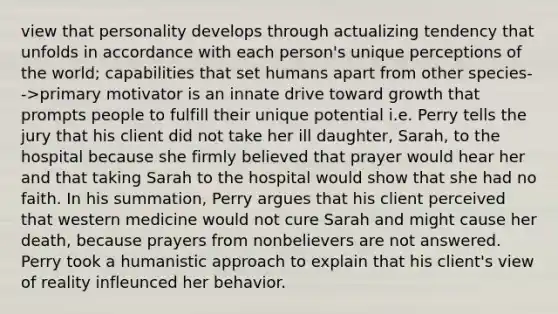 view that personality develops through actualizing tendency that unfolds in accordance with each person's unique perceptions of the world; capabilities that set humans apart from other species-->primary motivator is an innate drive toward growth that prompts people to fulfill their unique potential i.e. Perry tells the jury that his client did not take her ill daughter, Sarah, to the hospital because she firmly believed that prayer would hear her and that taking Sarah to the hospital would show that she had no faith. In his summation, Perry argues that his client perceived that western medicine would not cure Sarah and might cause her death, because prayers from nonbelievers are not answered. Perry took a humanistic approach to explain that his client's view of reality infleunced her behavior.