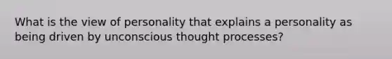 What is the view of personality that explains a personality as being driven by unconscious thought processes?