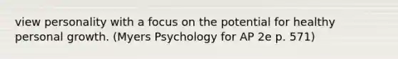 view personality with a focus on the potential for healthy personal growth. (Myers Psychology for AP 2e p. 571)