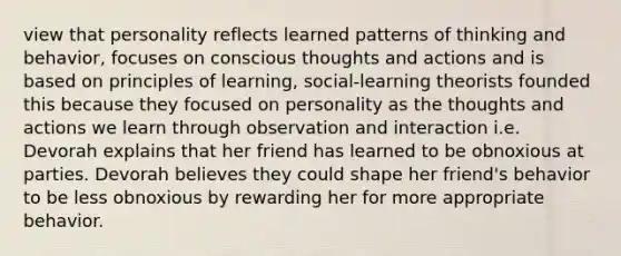 view that personality reflects learned patterns of thinking and behavior, focuses on conscious thoughts and actions and is based on principles of learning, social-learning theorists founded this because they focused on personality as the thoughts and actions we learn through observation and interaction i.e. Devorah explains that her friend has learned to be obnoxious at parties. Devorah believes they could shape her friend's behavior to be less obnoxious by rewarding her for more appropriate behavior.