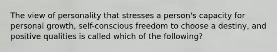 The view of personality that stresses a person's capacity for personal growth, self-conscious freedom to choose a destiny, and positive qualities is called which of the following?